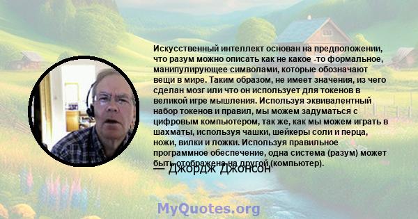 Искусственный интеллект основан на предположении, что разум можно описать как не какое -то формальное, манипулирующее символами, которые обозначают вещи в мире. Таким образом, не имеет значения, из чего сделан мозг или