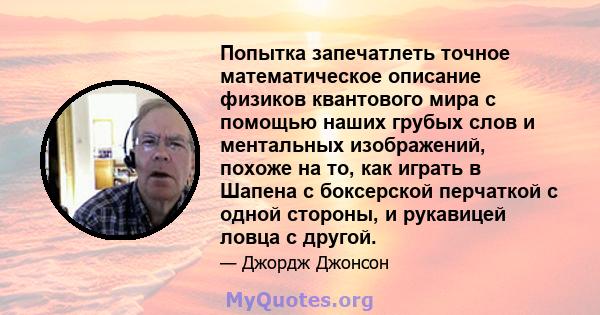 Попытка запечатлеть точное математическое описание физиков квантового мира с помощью наших грубых слов и ментальных изображений, похоже на то, как играть в Шапена с боксерской перчаткой с одной стороны, и рукавицей