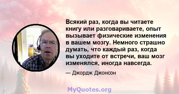 Всякий раз, когда вы читаете книгу или разговариваете, опыт вызывает физические изменения в вашем мозгу. Немного страшно думать, что каждый раз, когда вы уходите от встречи, ваш мозг изменялся, иногда навсегда.