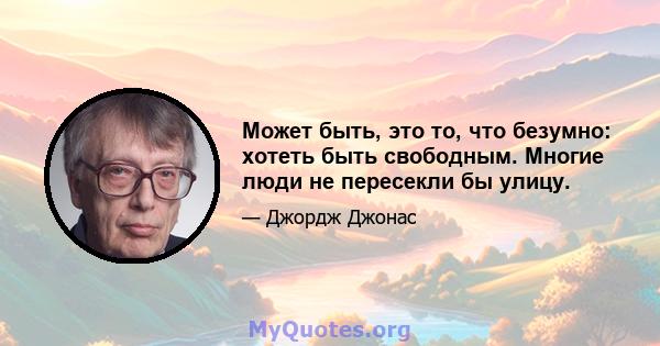 Может быть, это то, что безумно: хотеть быть свободным. Многие люди не пересекли бы улицу.