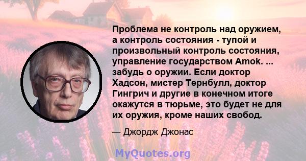 Проблема не контроль над оружием, а контроль состояния - тупой и произвольный контроль состояния, управление государством Amok. ... забудь о оружии. Если доктор Хадсон, мистер Тернбулл, доктор Гингрич и другие в