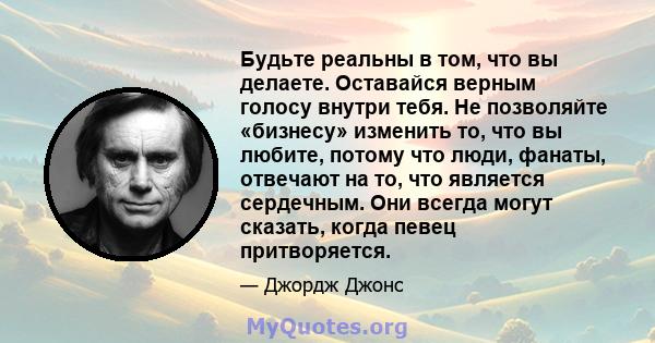 Будьте реальны в том, что вы делаете. Оставайся верным голосу внутри тебя. Не позволяйте «бизнесу» изменить то, что вы любите, потому что люди, фанаты, отвечают на то, что является сердечным. Они всегда могут сказать,