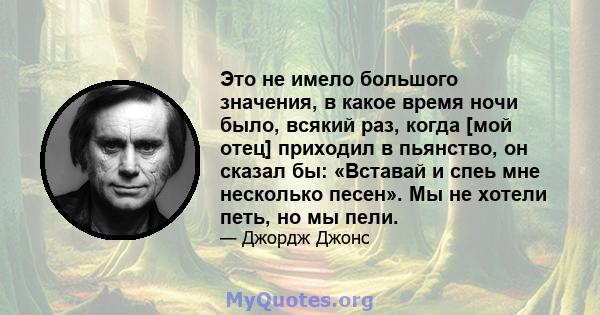 Это не имело большого значения, в какое время ночи было, всякий раз, когда [мой отец] приходил в пьянство, он сказал бы: «Вставай и спеь мне несколько песен». Мы не хотели петь, но мы пели.