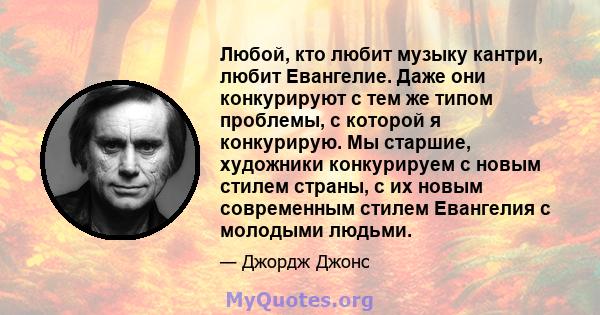 Любой, кто любит музыку кантри, любит Евангелие. Даже они конкурируют с тем же типом проблемы, с которой я конкурирую. Мы старшие, художники конкурируем с новым стилем страны, с их новым современным стилем Евангелия с