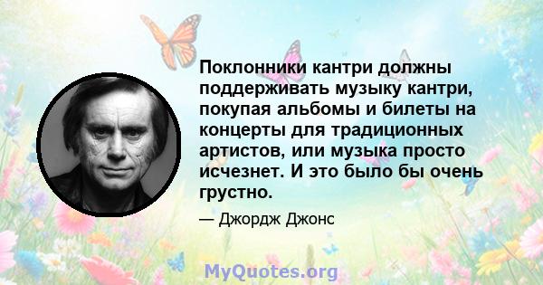 Поклонники кантри должны поддерживать музыку кантри, покупая альбомы и билеты на концерты для традиционных артистов, или музыка просто исчезнет. И это было бы очень грустно.