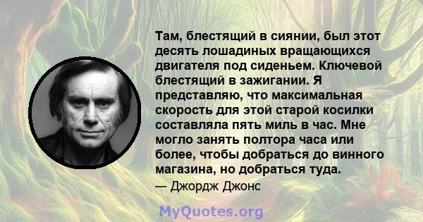 Там, блестящий в сиянии, был этот десять лошадиных вращающихся двигателя под сиденьем. Ключевой блестящий в зажигании. Я представляю, что максимальная скорость для этой старой косилки составляла пять миль в час. Мне