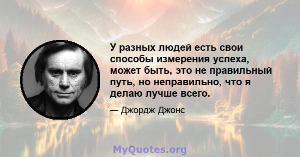 У разных людей есть свои способы измерения успеха, может быть, это не правильный путь, но неправильно, что я делаю лучше всего.