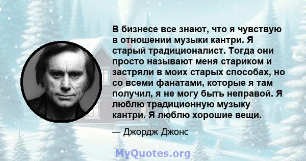 В бизнесе все знают, что я чувствую в отношении музыки кантри. Я старый традиционалист. Тогда они просто называют меня стариком и застряли в моих старых способах, но со всеми фанатами, которые я там получил, я не могу