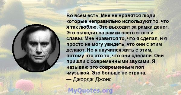 Во всем есть. Мне не нравятся люди, которые неправильно используют то, что я так люблю. Это выходит за рамки денег. Это выходит за рамки всего этого и славы. Мне нравится то, что я сделал, и я просто не могу увидеть,