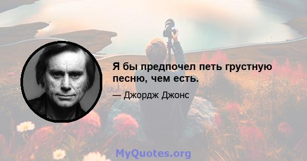 Я бы предпочел петь грустную песню, чем есть.