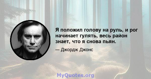 Я положил голову на руль, и рог начинает гулять, весь район знает, что я снова пьян.