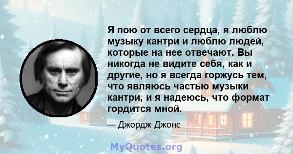 Я пою от всего сердца, я люблю музыку кантри и люблю людей, которые на нее отвечают. Вы никогда не видите себя, как и другие, но я всегда горжусь тем, что являюсь частью музыки кантри, и я надеюсь, что формат гордится