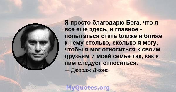 Я просто благодарю Бога, что я все еще здесь, и главное - попытаться стать ближе и ближе к нему столько, сколько я могу, чтобы я мог относиться к своим друзьям и моей семье так, как к ним следует относиться.