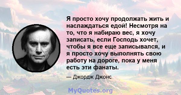 Я просто хочу продолжать жить и наслаждаться едой! Несмотря на то, что я набираю вес, я хочу записать, если Господь хочет, чтобы я все еще записывался, и я просто хочу выполнять свою работу на дороге, пока у меня есть