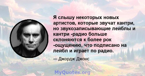 Я слышу некоторых новых артистов, которые звучат кантри, но звукозаписывающие лейблы и кантри -радио больше склоняются к более рок -ощущению, что подписано на лейбл и играет по радио.