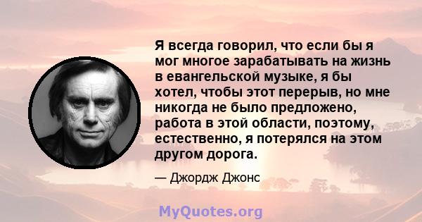 Я всегда говорил, что если бы я мог многое зарабатывать на жизнь в евангельской музыке, я бы хотел, чтобы этот перерыв, но мне никогда не было предложено, работа в этой области, поэтому, естественно, я потерялся на этом 