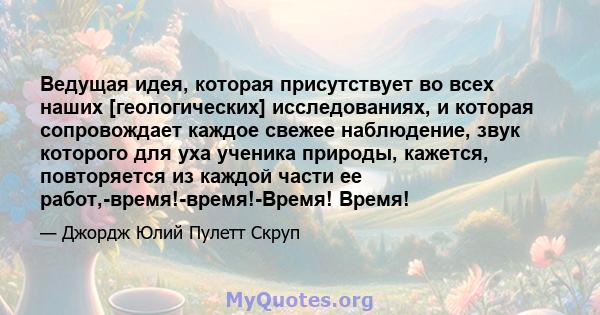 Ведущая идея, которая присутствует во всех наших [геологических] исследованиях, и которая сопровождает каждое свежее наблюдение, звук которого для уха ученика природы, кажется, повторяется из каждой части ее