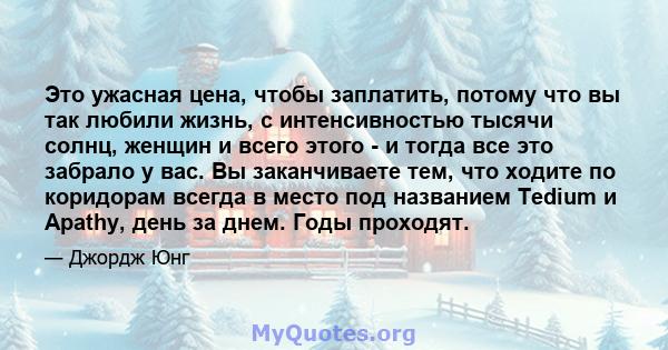 Это ужасная цена, чтобы заплатить, потому что вы так любили жизнь, с интенсивностью тысячи солнц, женщин и всего этого - и тогда все это забрало у вас. Вы заканчиваете тем, что ходите по коридорам всегда в место под