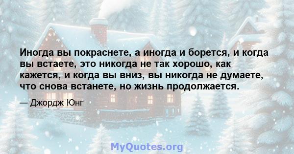 Иногда вы покраснете, а иногда и борется, и когда вы встаете, это никогда не так хорошо, как кажется, и когда вы вниз, вы никогда не думаете, что снова встанете, но жизнь продолжается.