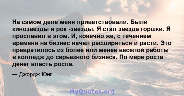 На самом деле меня приветствовали. Были кинозвезды и рок -звезды. Я стал звезда горшки. Я прославил в этом. И, конечно же, с течением времени на бизнес начал расширяться и расти. Это превратилось из более или менее