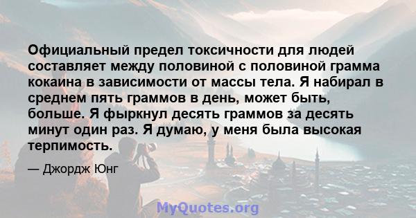 Официальный предел токсичности для людей составляет между половиной с половиной грамма кокаина в зависимости от массы тела. Я набирал в среднем пять граммов в день, может быть, больше. Я фыркнул десять граммов за десять 