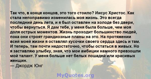 Так что, в конце концов, это того стоило? Иисус Христос. Как стала непоправимо изменилась моя жизнь. Это всегда последний день лета, и я был оставлен на холоде без двери, чтобы вернуться. Я дам тебе, у меня была больше, 