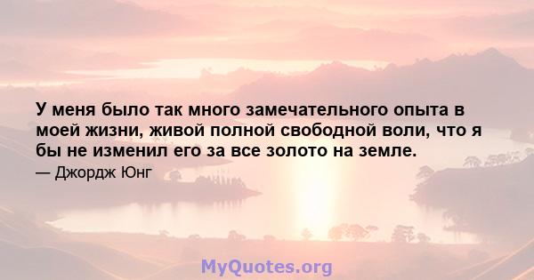 У меня было так много замечательного опыта в моей жизни, живой полной свободной воли, что я бы не изменил его за все золото на земле.