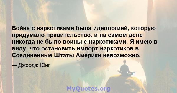 Война с наркотиками была идеологией, которую придумало правительство, и на самом деле никогда не было войны с наркотиками. Я имею в виду, что остановить импорт наркотиков в Соединенные Штаты Америки невозможно.