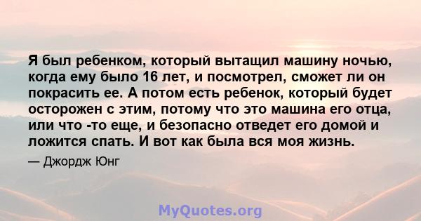 Я был ребенком, который вытащил машину ночью, когда ему было 16 лет, и посмотрел, сможет ли он покрасить ее. А потом есть ребенок, который будет осторожен с этим, потому что это машина его отца, или что -то еще, и