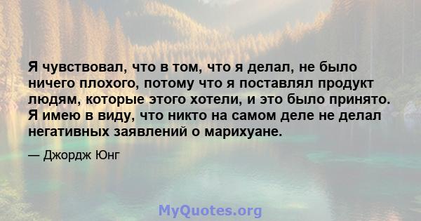 Я чувствовал, что в том, что я делал, не было ничего плохого, потому что я поставлял продукт людям, которые этого хотели, и это было принято. Я имею в виду, что никто на самом деле не делал негативных заявлений о