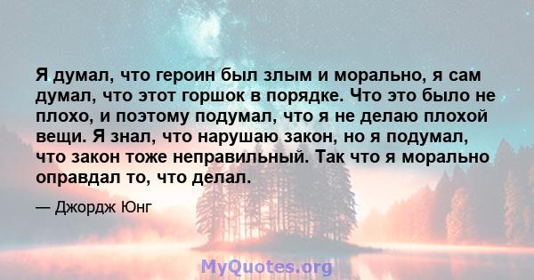 Я думал, что героин был злым и морально, я сам думал, что этот горшок в порядке. Что это было не плохо, и поэтому подумал, что я не делаю плохой вещи. Я знал, что нарушаю закон, но я подумал, что закон тоже