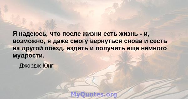 Я надеюсь, что после жизни есть жизнь - и, возможно, я даже смогу вернуться снова и сесть на другой поезд, ездить и получить еще немного мудрости.