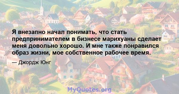 Я внезапно начал понимать, что стать предпринимателем в бизнесе марихуаны сделает меня довольно хорошо. И мне также понравился образ жизни, мое собственное рабочее время.