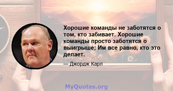 Хорошие команды не заботятся о том, кто забивает. Хорошие команды просто заботятся о выигрыше; Им все равно, кто это делает.