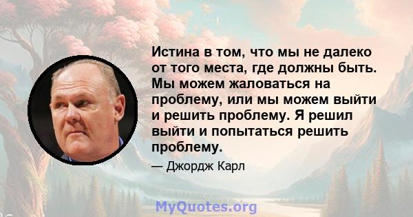 Истина в том, что мы не далеко от того места, где должны быть. Мы можем жаловаться на проблему, или мы можем выйти и решить проблему. Я решил выйти и попытаться решить проблему.