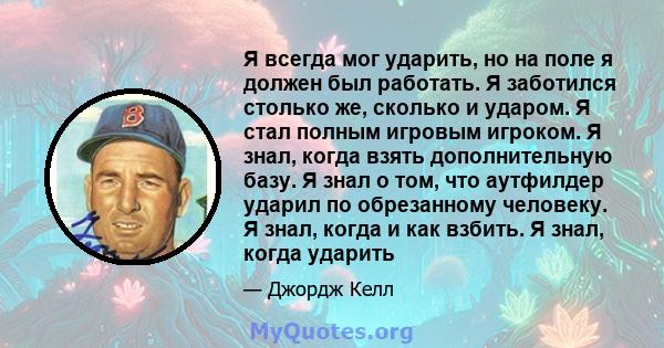 Я всегда мог ударить, но на поле я должен был работать. Я заботился столько же, сколько и ударом. Я стал полным игровым игроком. Я знал, когда взять дополнительную базу. Я знал о том, что аутфилдер ударил по обрезанному 