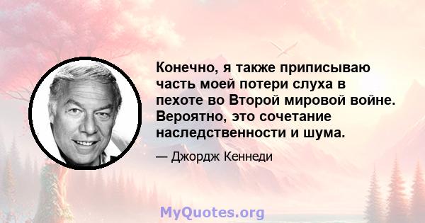 Конечно, я также приписываю часть моей потери слуха в пехоте во Второй мировой войне. Вероятно, это сочетание наследственности и шума.