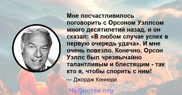 Мне посчастливилось поговорить с Орсоном Уэллсом много десятилетий назад, и он сказал: «В любом случае успех в первую очередь удача». И мне очень повезло. Конечно, Орсон Уэллс был чрезвычайно талантливым и блестящим -