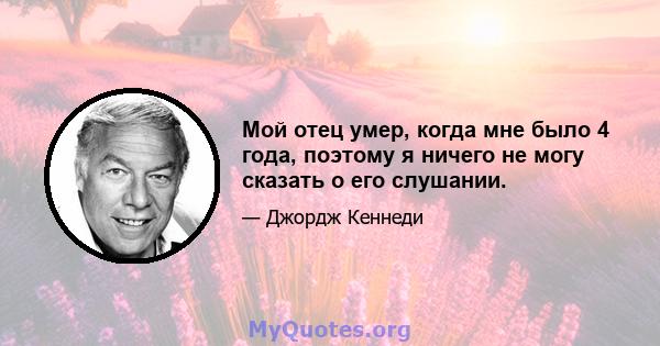 Мой отец умер, когда мне было 4 года, поэтому я ничего не могу сказать о его слушании.