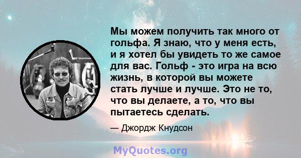 Мы можем получить так много от гольфа. Я знаю, что у меня есть, и я хотел бы увидеть то же самое для вас. Гольф - это игра на всю жизнь, в которой вы можете стать лучше и лучше. Это не то, что вы делаете, а то, что вы