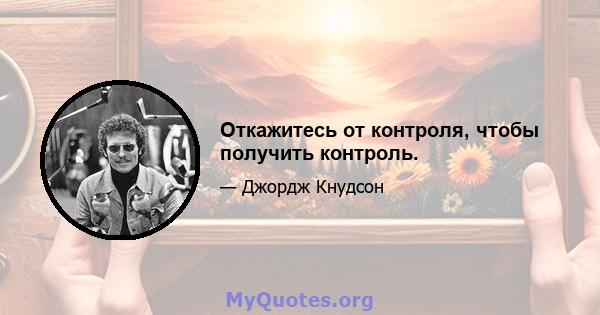 Откажитесь от контроля, чтобы получить контроль.