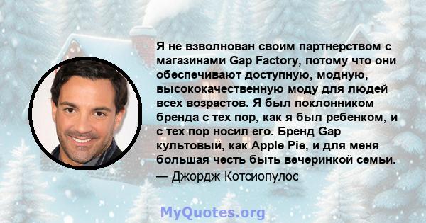 Я не взволнован своим партнерством с магазинами Gap Factory, потому что они обеспечивают доступную, модную, высококачественную моду для людей всех возрастов. Я был поклонником бренда с тех пор, как я был ребенком, и с