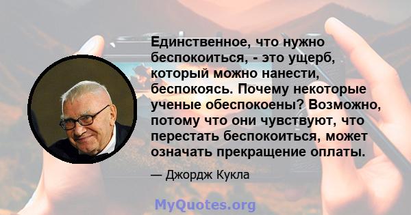 Единственное, что нужно беспокоиться, - это ущерб, который можно нанести, беспокоясь. Почему некоторые ученые обеспокоены? Возможно, потому что они чувствуют, что перестать беспокоиться, может означать прекращение