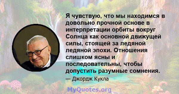 Я чувствую, что мы находимся в довольно прочной основе в интерпретации орбиты вокруг Солнца как основной движущей силы, стоящей за ледяной ледяной эпохи. Отношения слишком ясны и последовательны, чтобы допустить