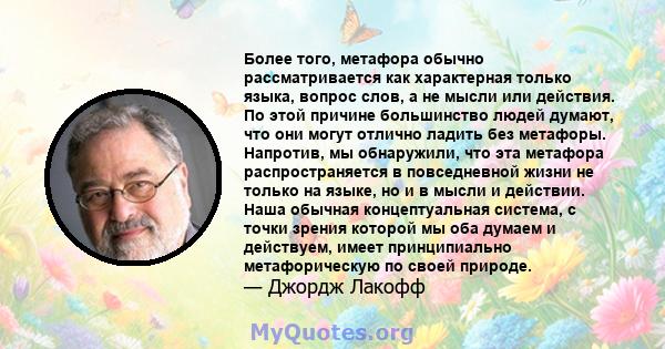 Более того, метафора обычно рассматривается как характерная только языка, вопрос слов, а не мысли или действия. По этой причине большинство людей думают, что они могут отлично ладить без метафоры. Напротив, мы