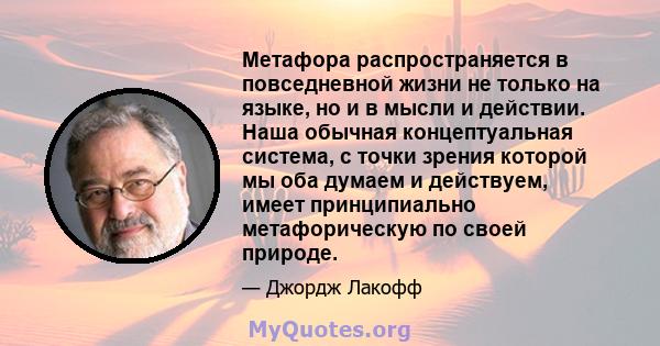 Метафора распространяется в повседневной жизни не только на языке, но и в мысли и действии. Наша обычная концептуальная система, с точки зрения которой мы оба думаем и действуем, имеет принципиально метафорическую по