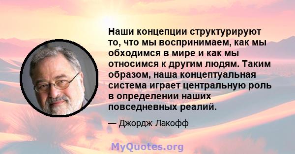 Наши концепции структурируют то, что мы воспринимаем, как мы обходимся в мире и как мы относимся к другим людям. Таким образом, наша концептуальная система играет центральную роль в определении наших повседневных реалий.