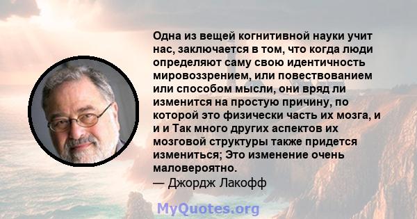 Одна из вещей когнитивной науки учит нас, заключается в том, что когда люди определяют саму свою идентичность мировоззрением, или повествованием или способом мысли, они вряд ли изменится на простую причину, по которой