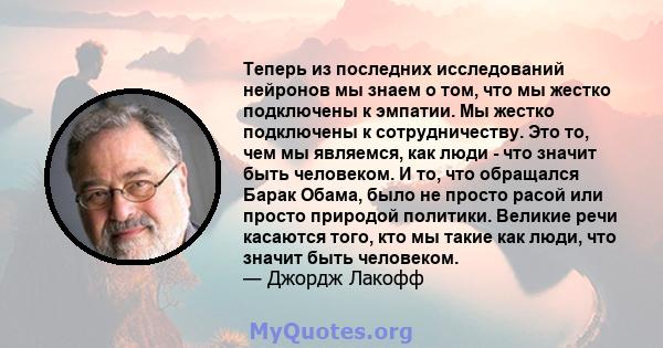 Теперь из последних исследований нейронов мы знаем о том, что мы жестко подключены к эмпатии. Мы жестко подключены к сотрудничеству. Это то, чем мы являемся, как люди - что значит быть человеком. И то, что обращался