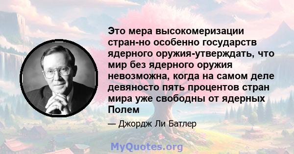 Это мера высокомеризации стран-но особенно государств ядерного оружия-утверждать, что мир без ядерного оружия невозможна, когда на самом деле девяносто пять процентов стран мира уже свободны от ядерных Полем